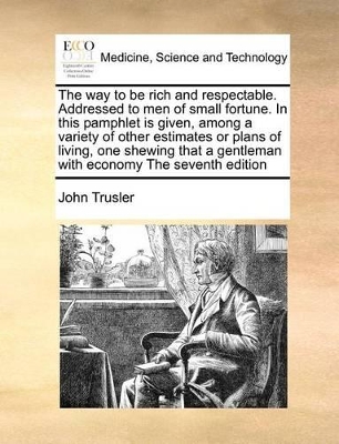 The way to be rich and respectable. Addressed to men of small fortune. In this pamphlet is given, among a variety of other estimates or plans of living, one shewing that a gentleman with economy The seventh edition book
