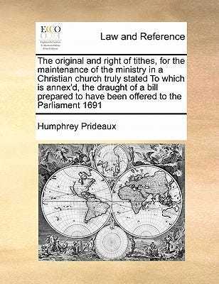 The Original and Right of Tithes, for the Maintenance of the Ministry in a Christian Church Truly Stated to Which Is Annex'd, the Draught of a Bill Prepared to Have Been Offered to the Parliament 1691 book