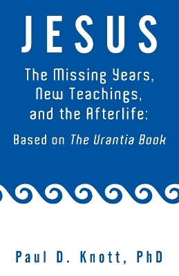 Jesus - The Missing Years, New Teachings & the Afterlife: Based on the Urantia Book by Paul D Knott Ph D