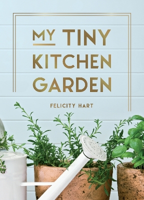 My Tiny Kitchen Garden: Simple Tips to Help You Grow Your Own Herbs, Fruits and Vegetables by Felicity Hart