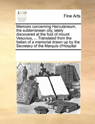 Memoirs Concerning Herculaneum, the Subterranean City, Lately Discovered at the Foot of Mount Vesuvius, ... Translated from the Italian of a Memorial Drawn Up by the Secretary of the Marquis D'Hospital by Multiple Contributors