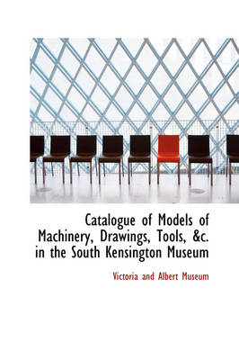 Catalogue of Models of Machinery, Drawings, Tools in the South Kensington Museum by Victoria And Albert Museum