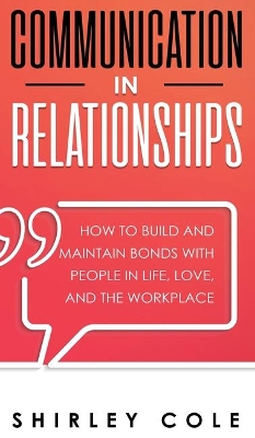 Communication In Relationships: How To Build And Maintain Bonds With People In Life, Love, And The Workplace book