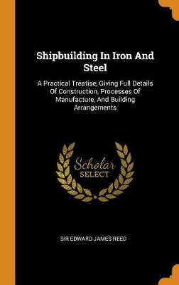Shipbuilding in Iron and Steel: A Practical Treatise, Giving Full Details of Construction, Processes of Manufacture, and Building Arrangements by Sir Edward James Reed