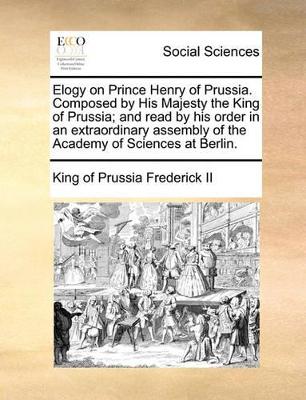 Elogy on Prince Henry of Prussia. Composed by His Majesty the King of Prussia; And Read by His Order in an Extraordinary Assembly of the Academy of Sciences at Berlin. book