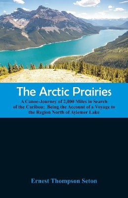 The Arctic Prairies: A Canoe-Journey of 2,000 Miles in Search of the Caribou; Being the Account of a Voyage to the Region North of Aylemer Lake by Ernest Thompson Seton