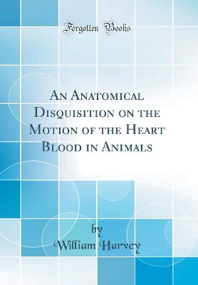 An Anatomical Disquisition on the Motion of the Heart Blood in Animals (Classic Reprint) by William Harvey