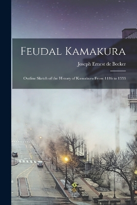 Feudal Kamakura: Outline Sketch of the History of Kamakura From 1186 to 1333 by Joseph Ernest De Becker