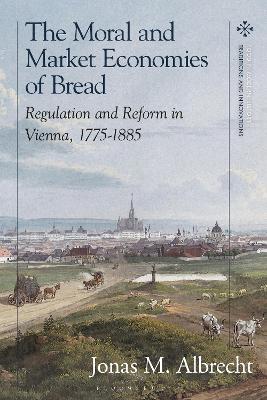 The Moral and Market Economies of Bread: Regulation and Reform in Vienna, 1775-1885 book