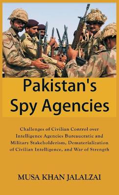 Pakistan’s Spy Agencies: Challenges of Civilian Control over Intelligence Agencies Bureaucratic and Military Stakeholderism, Dematerialization of Civilian Intelligence, and War of Strength book