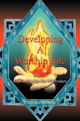 Developing a Worship Life: Keys to Worship That Will Endure by Carla A Moore