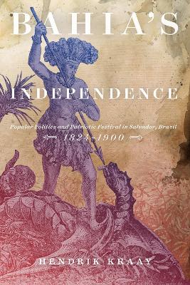 Bahia's Independence: Popular Politics and Patriotic Festival in Salvador, Brazil, 1824-1900 by Hendrik Kraay