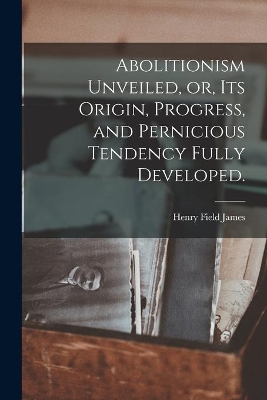 Abolitionism Unveiled, or, Its Origin, Progress, and Pernicious Tendency Fully Developed. by Henry Field James