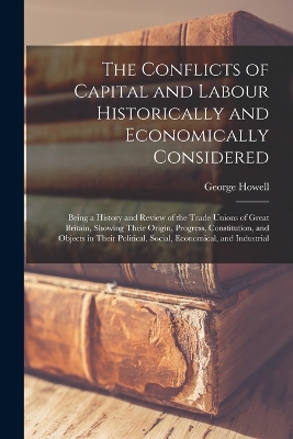 The Conflicts of Capital and Labour Historically and Economically Considered: Being a History and Review of the Trade Unions of Great Britain, Showing Their Origin, Progress, Constitution, and Objects in Their Political, Social, Economical, and Industrial by George Howell