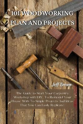 101 Woodworking Plan and Projects: The Guide to Start Your Carpentry Workshop with DIY, To Remodel Your House With To Simple Projects And Ideas That You Can Easily Replicate by Jeff Brown