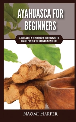 Ayahuasca For Beginners: Ultimate Guide to Understanding Ayahuasca and the Healing Powers of the Ancient Plant Medicine by Naomi Harper