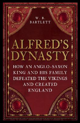 Alfred's Dynasty: How an Anglo-Saxon King and his Family Defeated the Vikings and Created England by W. B. Bartlett