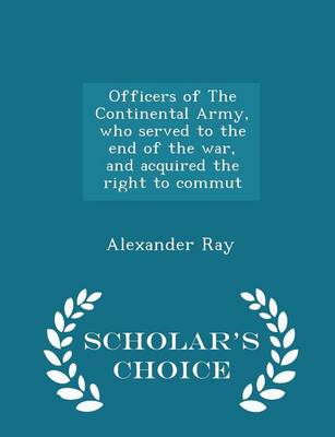 Officers of the Continental Army, Who Served to the End of the War, and Acquired the Right to Commut - Scholar's Choice Edition by Alexander Ray