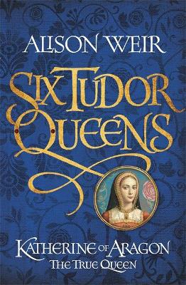Six Tudor Queens: Katherine of Aragon, The True Queen by Alison Weir