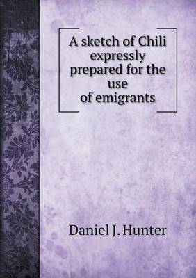 A sketch of Chili expressly prepared for the use of emigrants by Daniel J Hunter