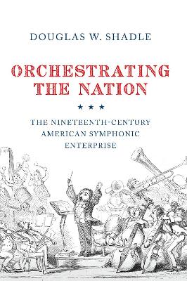 Orchestrating the Nation: The Nineteenth-Century American Symphonic Enterprise by Douglas Shadle