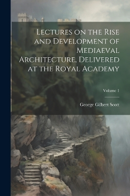 Lectures on the Rise and Development of Mediaeval Architecture, Delivered at the Royal Academy; Volume 1 by George Gilbert Scott