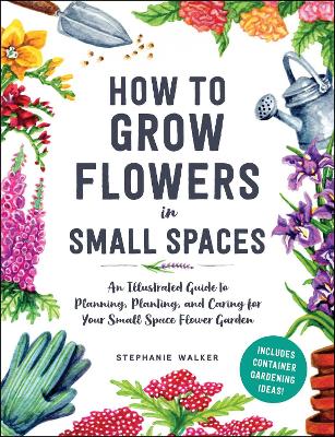 How to Grow Flowers in Small Spaces: An Illustrated Guide to Planning, Planting, and Caring for Your Small Space Flower Garden book