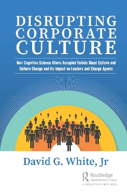 Disrupting Corporate Culture: How Cognitive Science Alters Accepted Beliefs About Culture and Culture Change and Its Impact on Leaders and Change Agents by David G. White, Jr