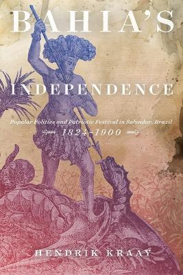 Bahia's Independence: Popular Politics and Patriotic Festival in Salvador, Brazil, 1824-1900 book