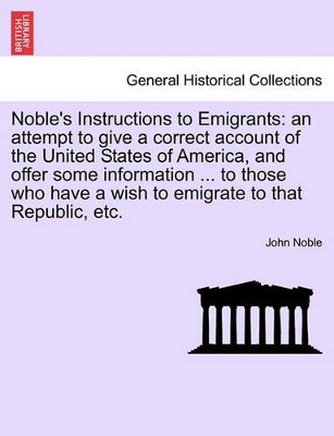 Noble's Instructions to Emigrants: An Attempt to Give a Correct Account of the United States of America, and Offer Some Information ... to Those Who Have a Wish to Emigrate to That Republic, Etc. book