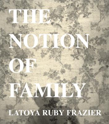 LaToya Ruby Frazier: The Notion of Family by LaToya Ruby Frazier