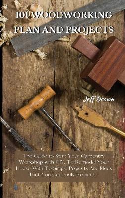 101 Woodworking Plan and Projects: The Guide to Start Your Carpentry Workshop with DIY, To Remodel Your House With To Simple Projects And Ideas That You Can Easily Replicate by Jeff Brown