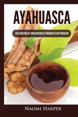 Ayahuasca: Exploration of Consciousness Through Plant Medicine by Naomi Harper