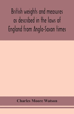 British weights and measures as described in the laws of England from Anglo-Saxon times by Charles Moore Watson