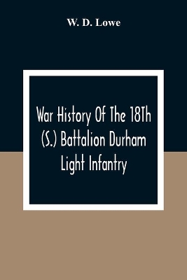 War History Of The 18Th (S.) Battalion Durham Light Infantry by W D Lowe