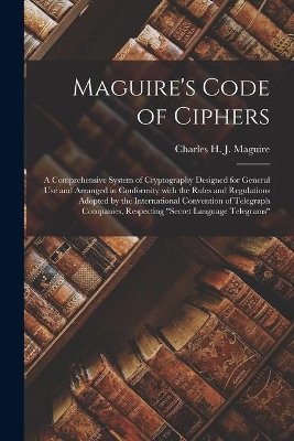 Maguire's Code of Ciphers [microform]: a Comprehensive System of Cryptography Designed for General Use and Arranged in Conformity With the Rules and Regulations Adopted by the International Convention of Telegraph Companies, Respecting 