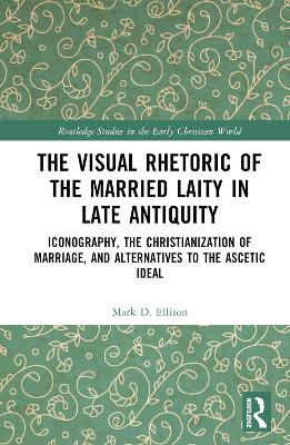 The Visual Rhetoric of the Married Laity in Late Antiquity: Iconography, the Christianization of Marriage, and Alternatives to the Ascetic Ideal by Mark D. Ellison