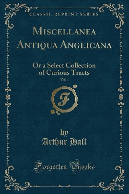 Miscellanea Antiqua Anglicana, Vol. 1: Or a Select Collection of Curious Tracts (Classic Reprint) by Arthur Hall