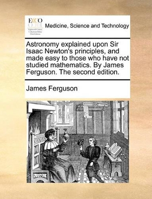 Astronomy explained upon Sir Isaac Newton's principles, and made easy to those who have not studied mathematics. By James Ferguson. The second edition. book