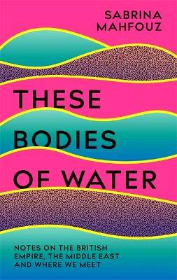 These Bodies of Water: Notes on the British Empire, the Middle East and Where We Meet by Sabrina Mahfouz