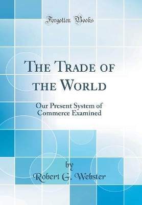 The Trade of the World: Our Present System of Commerce Examined (Classic Reprint) by Robert G Webster