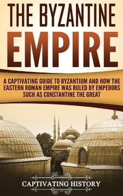 The Byzantine Empire: A Captivating Guide to Byzantium and How the Eastern Roman Empire Was Ruled by Emperors such as Constantine the Great book