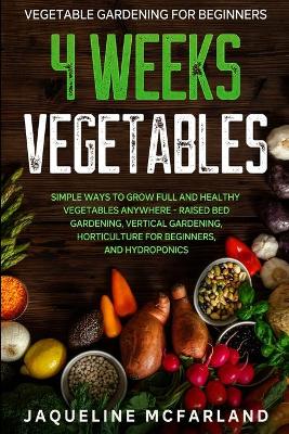 Vegetable Gardening For Beginners: 4 WEEKS VEGETABLES - Simple Ways to Grow Full and Healthy Vegetables Anywhere - Raised Bed Gardening, Vertical Gardening, Horticulture For Beginners, and Hydroponics book