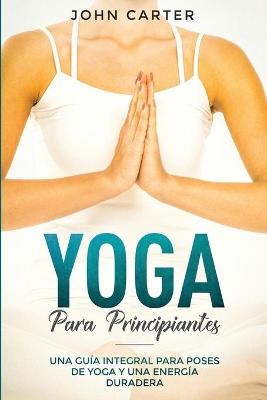 Yoga Para Principiantes: Una Guía Integral Para Poses De Yoga Y Una Energía Duradera (Yoga for Beginners Spanish Version) book