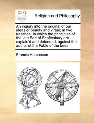 An Inquiry Into the Original of Our Ideas of Beauty and Virtue; In Two Treatises. in Which the Principles of the Late Earl of Shaftesbury Are Explain'd and Defended, Against the Author of the Fable of the Bees book