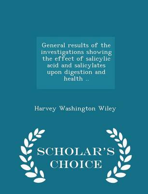 General Results of the Investigations Showing the Effect of Salicylic Acid and Salicylates Upon Digestion and Health .. - Scholar's Choice Edition by Harvey Washington Wiley