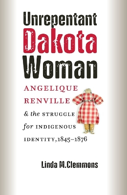 Unrepentant Dakota Woman: Angelique Renville and the Struggle for Indigenous Identity, 1845–1876 book