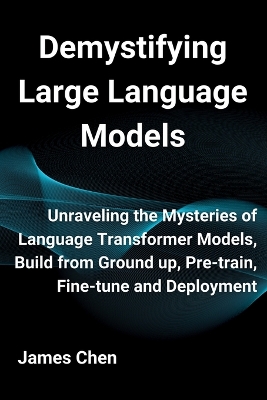 Demystifying Large Language Models: Unraveling the Mysteries of Language Transformer Models, Build from Ground up, Pre-train, Fine-tune and Deployment by James Chen