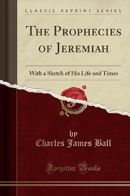 The Prophecies of Jeremiah: With a Sketch of His Life and Times (Classic Reprint) by Charles James Ball