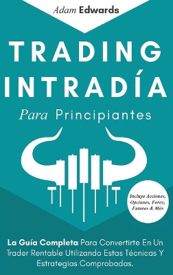 Trading Intradía Para Principiantes: La Guía Completa Para Convertirte En Un Trader Rentable Utilizando Estas Técnicas Y Estrategias Comprobadas. Incluye Acciones, Opciones, Forex, Futuros & Más by Adam Edwards